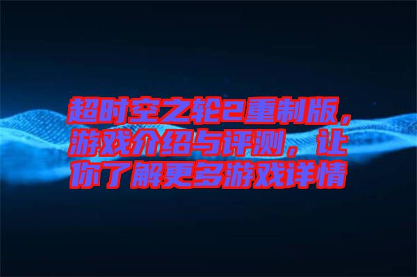 超時空之輪2重制版，游戲介紹與評測，讓你了解更多游戲詳情