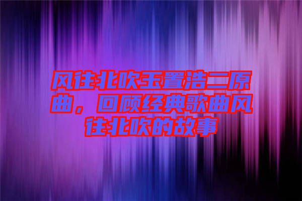 風往北吹玉置浩二原曲，回顧經典歌曲風往北吹的故事