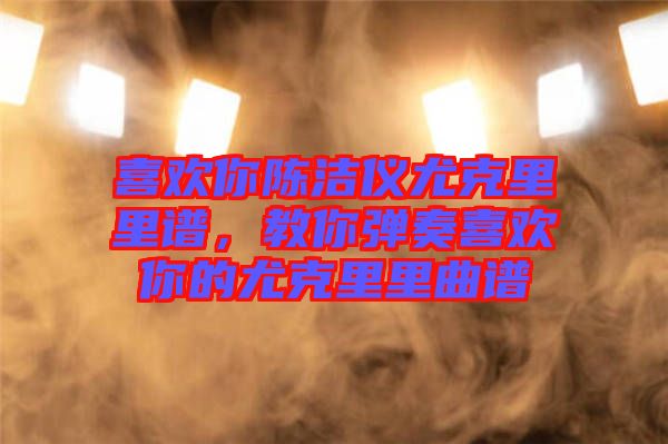 喜歡你陳潔儀尤克里里譜，教你彈奏喜歡你的尤克里里曲譜