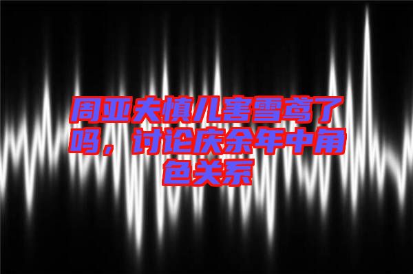 周亞夫慎兒害雪鳶了嗎，討論慶余年中角色關系