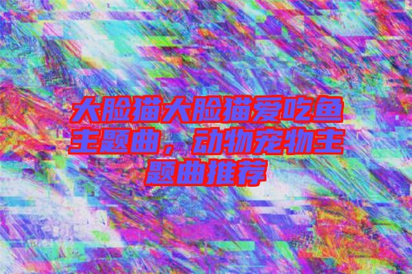 大臉貓大臉貓愛吃魚主題曲，動物寵物主題曲推薦