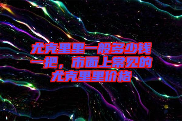 尤克里里一般多少錢一把，市面上常見的尤克里里價格
