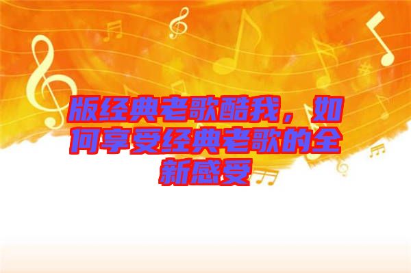 版經典老歌酷我，如何享受經典老歌的全新感受