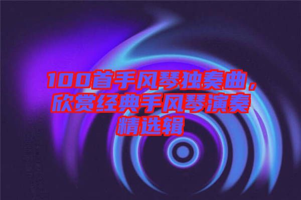 100首手風(fēng)琴獨奏曲，欣賞經(jīng)典手風(fēng)琴演奏精選輯