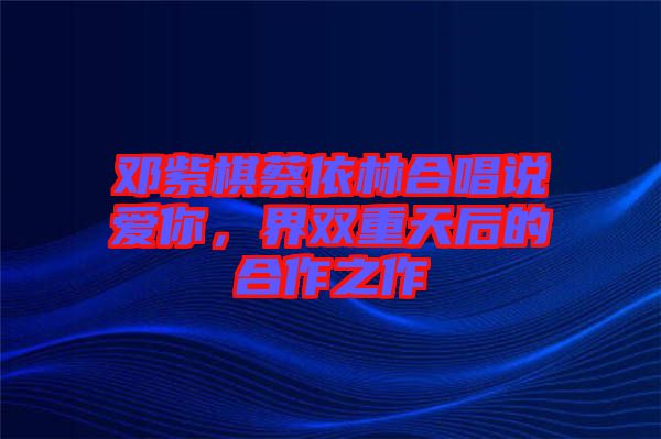 鄧紫棋蔡依林合唱說(shuō)愛(ài)你，界雙重天后的合作之作