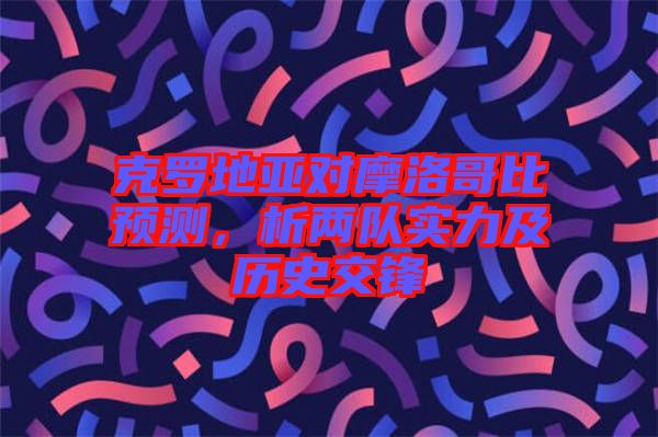 克羅地亞對摩洛哥比預測，析兩隊實力及歷史交鋒