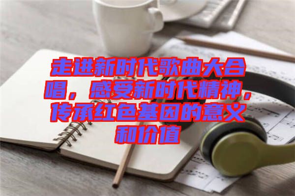 走進(jìn)新時(shí)代歌曲大合唱，感受新時(shí)代精神，傳承紅色基因的意義和價(jià)值