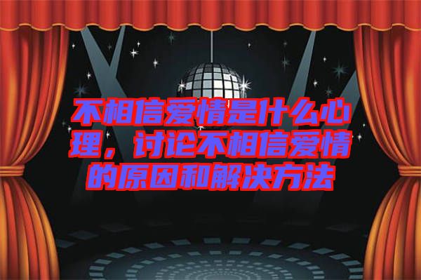 不相信愛情是什么心理，討論不相信愛情的原因和解決方法