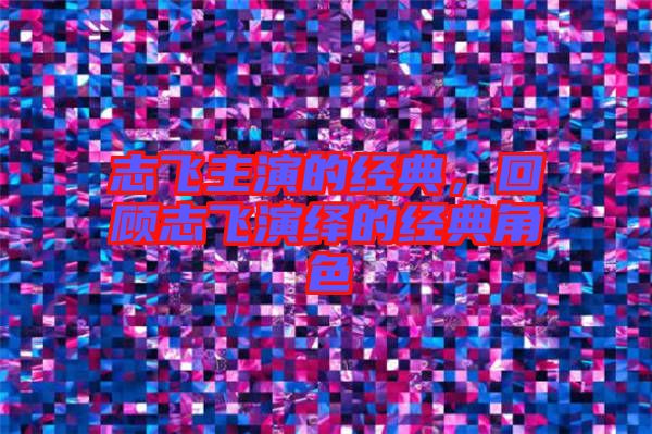 志飛主演的經(jīng)典，回顧志飛演繹的經(jīng)典角色