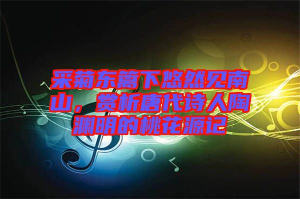 采菊東籬下悠然見南山，賞析唐代詩人陶淵明的桃花源記