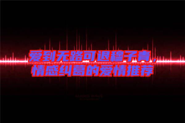 愛到無路可退穆子青，情感糾葛的愛情推薦