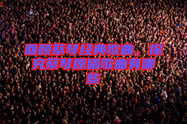 回顧蔡琴經典歌曲，探究蔡琴原唱歌曲有哪些