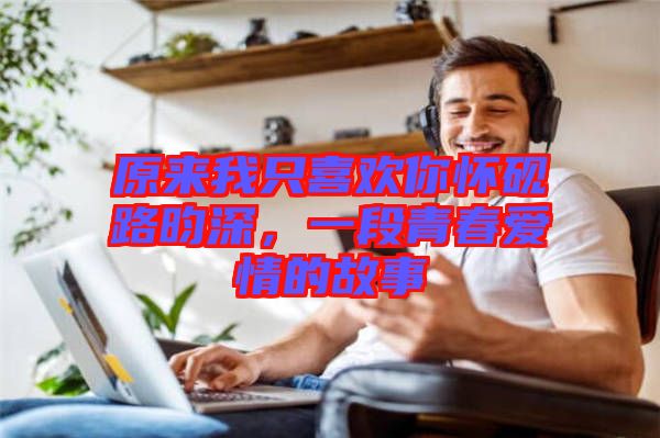 原來我只喜歡你懷硯路昀深，一段青春愛情的故事