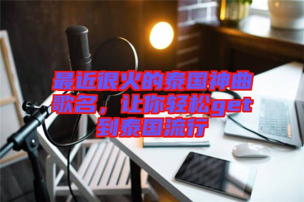 最近很火的泰國神曲歌名，讓你輕松get到泰國流行