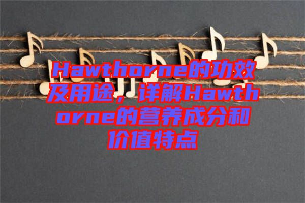 Hawthorne的功效及用途，詳解Hawthorne的營養成分和價值特點