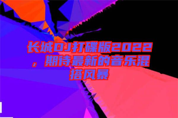 長城DJ打碟版2022，期待最新的音樂混搭風暴