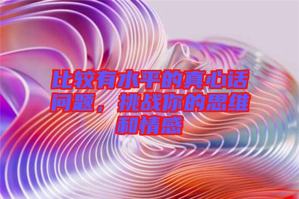 比較有水平的真心話問題，挑戰你的思維和情感