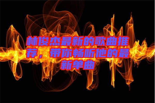 林俊杰最新的歌曲推薦，帶你暢聽他的最新單曲