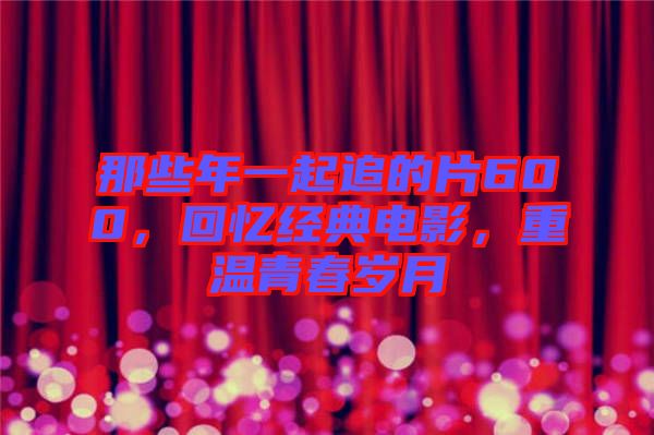 那些年一起追的片600，回憶經典電影，重溫青春歲月