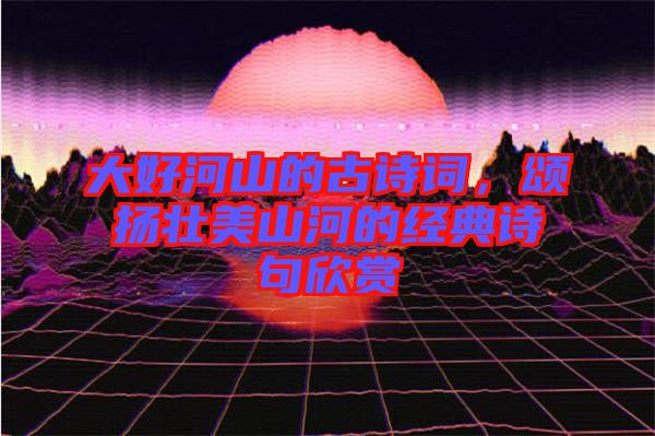 大好河山的古詩詞，頌揚壯美山河的經典詩句欣賞