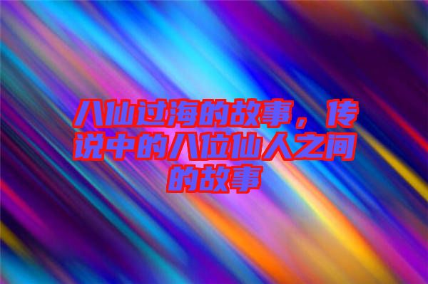 八仙過海的故事，傳說中的八位仙人之間的故事