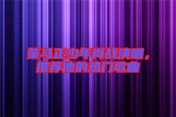 策馬正少年肖戰演唱，推薦他的熱門歌曲