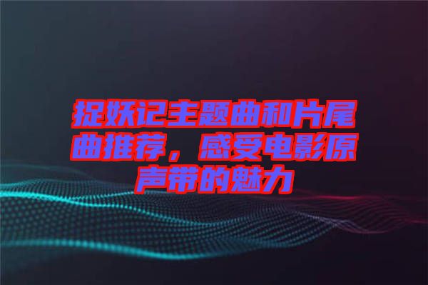 捉妖記主題曲和片尾曲推薦，感受電影原聲帶的魅力
