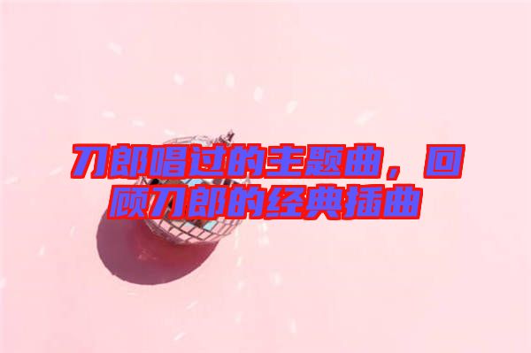 刀郎唱過的主題曲，回顧刀郎的經典插曲