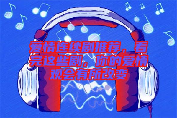 愛情連續劇推薦，看完這些劇，你的愛情觀會有所改變