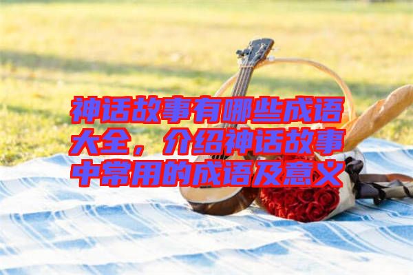 神話故事有哪些成語大全，介紹神話故事中常用的成語及意義
