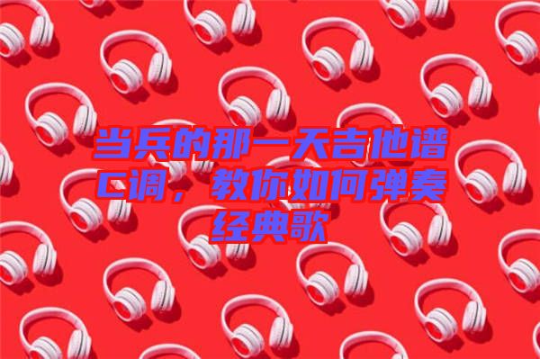 當(dāng)兵的那一天吉他譜C調(diào)，教你如何彈奏經(jīng)典歌