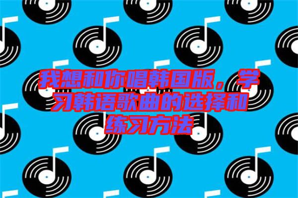 我想和你唱韓國(guó)版，學(xué)習(xí)韓語歌曲的選擇和練習(xí)方法