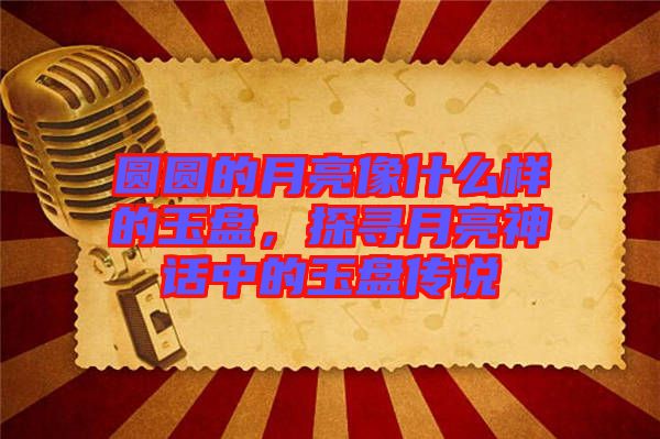圓圓的月亮像什么樣的玉盤，探尋月亮神話中的玉盤傳說