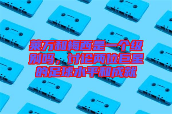 萊萬和梅西是一個級別嗎，討論兩位巨星的足球水平和成就