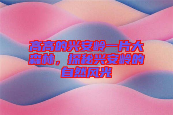 高高的興安嶺一片大森林，探秘興安嶺的自然風光