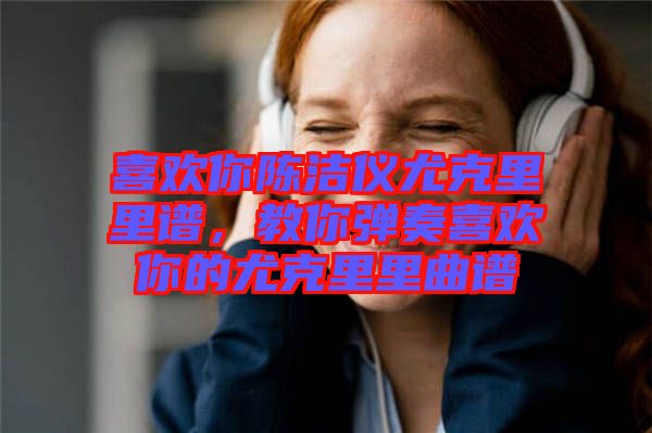 喜歡你陳潔儀尤克里里譜，教你彈奏喜歡你的尤克里里曲譜
