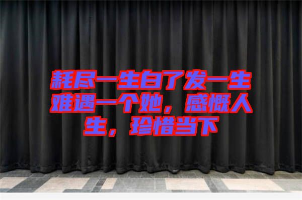 耗盡一生白了發一生難遇一個她，感慨人生，珍惜當下
