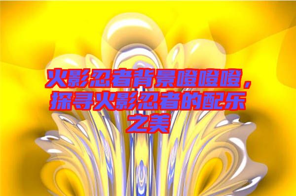 火影忍者背景噔噔噔，探尋火影忍者的配樂(lè)之美