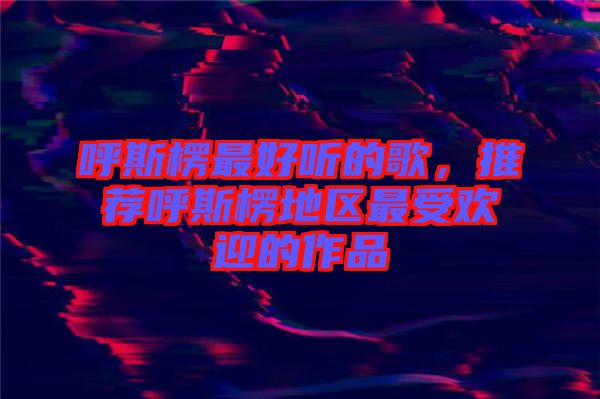 呼斯楞最好聽(tīng)的歌，推薦呼斯楞地區(qū)最受歡迎的作品