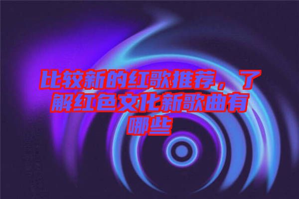 比較新的紅歌推薦，了解紅色文化新歌曲有哪些