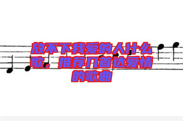 放不下我愛的人什么歌，推薦幾首達(dá)愛情的歌曲