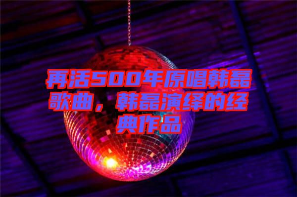 再活500年原唱韓磊歌曲，韓磊演繹的經(jīng)典作品