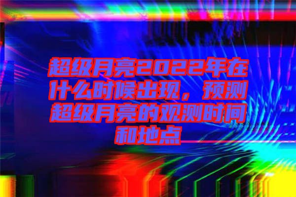 超級月亮2022年在什么時候出現，預測超級月亮的觀測時間和地點