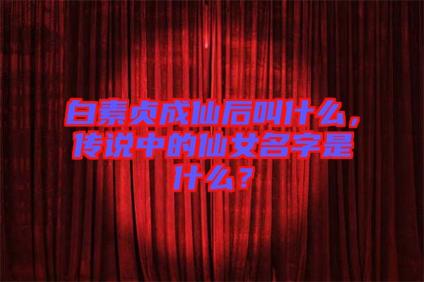 白素貞成仙后叫什么，傳說中的仙女名字是什么？