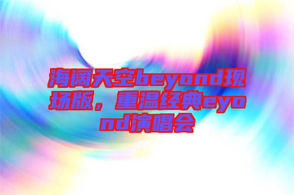海闊天空beyond現場版，重溫經典eyond演唱會
