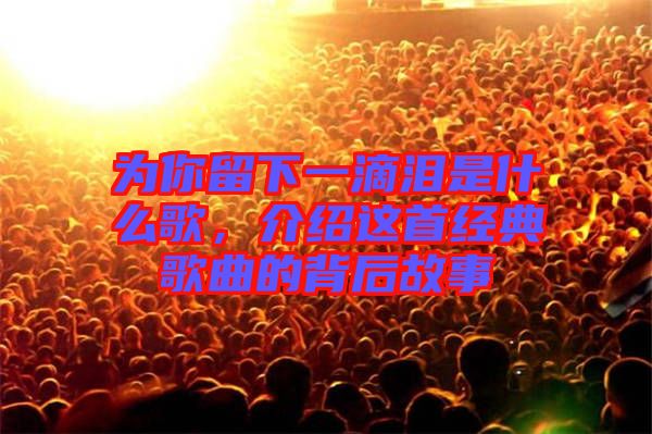 為你留下一滴淚是什么歌，介紹這首經典歌曲的背后故事