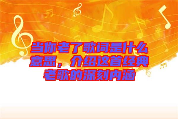 當(dāng)你老了歌詞是什么意思，介紹這首經(jīng)典老歌的深刻內(nèi)涵