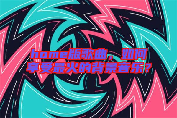 home版歌曲，如何享受最火的背景音樂？