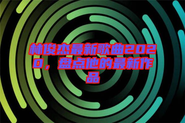 林俊杰最新歌曲2020，盤點他的最新作品