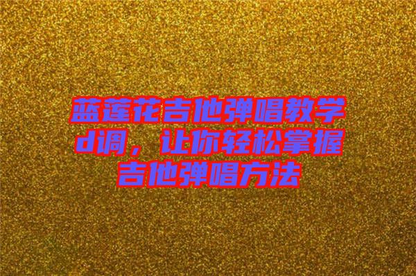 藍蓮花吉他彈唱教學d調，讓你輕松掌握吉他彈唱方法